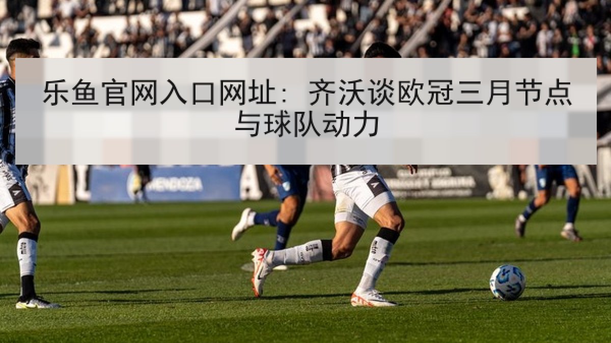 乐鱼官网入口网址: 齐沃谈欧冠三月节点与球队动力